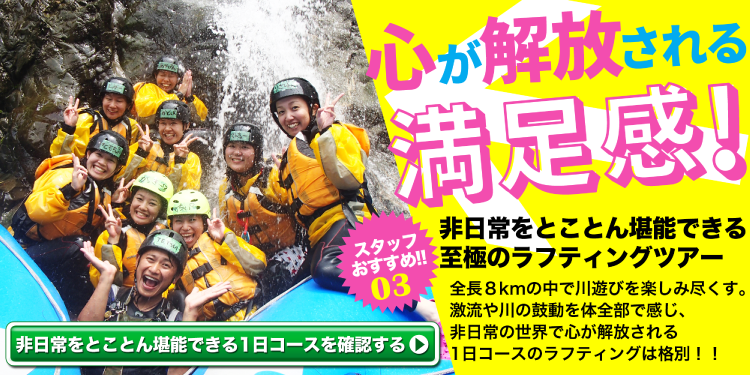 スタッフおすすめ！ 非日常をとことん堪能できる 至極のラフティングツアー 全長８kmの中で川遊びを楽しみ尽くす。激流や川の鼓動を体全部で感じ非日常の世界で心が解放される1日コースのラフティングは格別。 非日常をとことん堪能できる1日コースを確認する